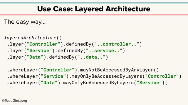 @ToddGinsberg
Use Case: Layered Architecture
The easy way…
layeredArchitecture()
.layer("Controller").definedBy("..controller..")
.layer("Service").definedBy("..service..")
.layer("Data").definedBy("..data..")
.whereLayer("Controller").mayNotBeAccessedByAnyLayer()
.whereLayer("Service").mayOnlyBeAccessedByLayers("Controller")
.whereLayer("Data").mayOnlyBeAccessedByLayers("Service");
