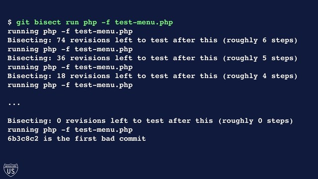 $ git bisect run php -f test-menu.php
running php -f test-menu.php
Bisecting: 74 revisions left to test after this (roughly 6 steps)
running php -f test-menu.php
Bisecting: 36 revisions left to test after this (roughly 5 steps)
running php -f test-menu.php
Bisecting: 18 revisions left to test after this (roughly 4 steps)
running php -f test-menu.php
...
Bisecting: 0 revisions left to test after this (roughly 0 steps)
running php -f test-menu.php
6b3c8c2 is the first bad commit
