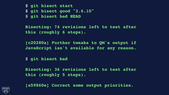 $ git bisect start
$ git bisect good "2.6.10"
$ git bisect bad HEAD
Bisecting: 74 revisions left to test after
this (roughly 6 steps).
[c20280a] Further tweaks to QM's output if
JavaScript isn't available for any reason.
$ git bisect bad
Bisecting: 36 revisions left to test after
this (roughly 5 steps).
[a59860e] Correct some output priorities.
