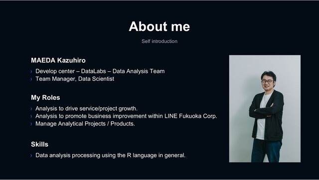 About me
Self introduction
› Analysis to drive service/project growth.
› Analysis to promote business improvement within LINE Fukuoka Corp.
› Manage Analytical Projects / Products.
My Roles
Skills
› Data analysis processing using the R language in general.
MAEDA Kazuhiro
› Develop center – DataLabs – Data Analysis Team
› Team Manager, Data Scientist
