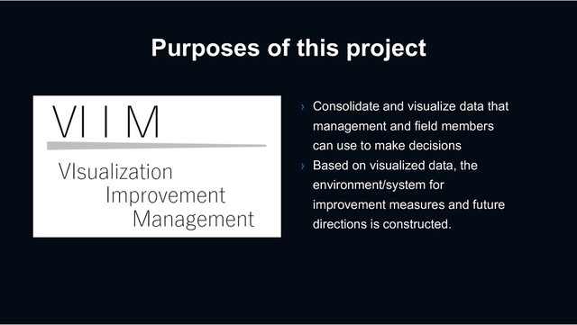 Purposes of this project
› Consolidate and visualize data that
management and field members
can use to make decisions
› Based on visualized data, the
environment/system for
improvement measures and future
directions is constructed.
