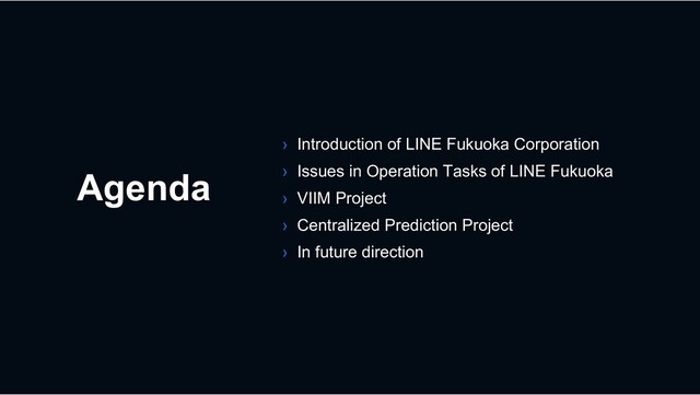 Agenda
› Introduction of LINE Fukuoka Corporation
› Issues in Operation Tasks of LINE Fukuoka
› VIIM Project
› Centralized Prediction Project
› In future direction

