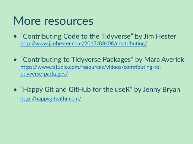 More resources
• “Contributing Code to the Tidyverse” by Jim Hester  
http:/
/www.jimhester.com/2017/08/08/contributing/
• “Contributing to Tidyverse Packages” by Mara Averick 
https:/
/www.rstudio.com/resources/videos/contributing-to-
tidyverse-packages/
• “Happy Git and GitHub for the useR” by Jenny Bryan 
http:/
/happygitwithr.com/
