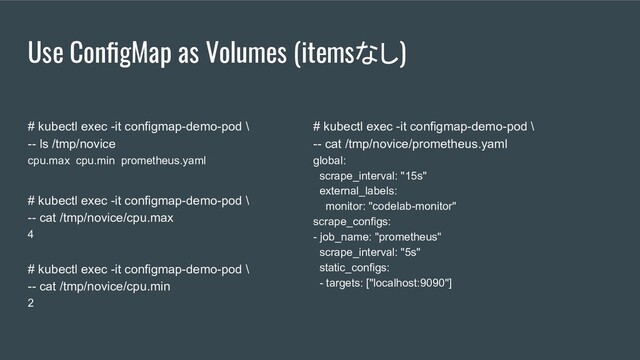 Use ConﬁgMap as Volumes (itemsなし)
# kubectl exec -it configmap-demo-pod \
-- ls /tmp/novice
cpu.max cpu.min prometheus.yaml
# kubectl exec -it configmap-demo-pod \
-- cat /tmp/novice/cpu.max
4
# kubectl exec -it configmap-demo-pod \
-- cat /tmp/novice/cpu.min
2
# kubectl exec -it configmap-demo-pod \
-- cat /tmp/novice/prometheus.yaml
global:
scrape_interval: "15s"
external_labels:
monitor: "codelab-monitor"
scrape_configs:
- job_name: "prometheus"
scrape_interval: "5s"
static_configs:
- targets: ["localhost:9090"]

