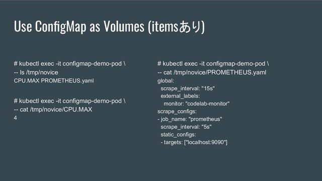 Use ConﬁgMap as Volumes (itemsあり)
# kubectl exec -it configmap-demo-pod \
-- ls /tmp/novice
CPU.MAX PROMETHEUS.yaml
# kubectl exec -it configmap-demo-pod \
-- cat /tmp/novice/CPU.MAX
4
# kubectl exec -it configmap-demo-pod \
-- cat /tmp/novice/PROMETHEUS.yaml
global:
scrape_interval: "15s"
external_labels:
monitor: "codelab-monitor"
scrape_configs:
- job_name: "prometheus"
scrape_interval: "5s"
static_configs:
- targets: ["localhost:9090"]
