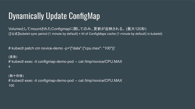Dynamically Update ConﬁgMap
VolumeとしてmountされたConfigmapに関してのみ、更新が反映される。 (最大120秒)
(【公式】kubelet sync period (1 minute by default) + ttl of ConﬁgMaps cache (1 minute by default) in kubelet)
# kubectl patch cm novice-demo -p='{"data":{"cpu.max": "100"}}'
(直後)
# kubectl exec -it configmap-demo-pod -- cat /tmp/novice/CPU.MAX
4
(数十秒後)
# kubectl exec -it configmap-demo-pod -- cat /tmp/novice/CPU.MAX
100
