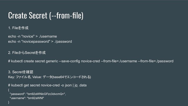 Create Secret (--from-ﬁle)
1. Fileを作成
echo -n "novice" > ./username
echo -n "novicepassword" > ./password
2. FileからSecretを作成
# kubectl create secret generic --save-config novice-cred --from-file=./username --from-file=./password
3. Secretを確認
Key: ファイル名, Value: データ(base64でエンコードされる)
# kubectl get secret novice-cred -o json | jq .data
{
"password": "bm92aWNlcGFzc3dvcmQ=",
"username": "bm92aWNl"
}
