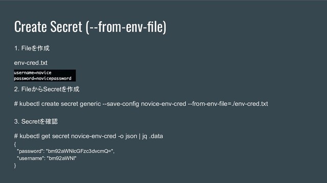Create Secret (--from-env-ﬁle)
1. Fileを作成
env-cred.txt
2. FileからSecretを作成
# kubectl create secret generic --save-config novice-env-cred --from-env-file=./env-cred.txt
3. Secretを確認
# kubectl get secret novice-env-cred -o json | jq .data
{
"password": "bm92aWNlcGFzc3dvcmQ=",
"username": "bm92aWNl"
}
