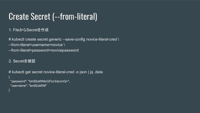 Create Secret (--from-literal)
1. FileからSecretを作成
# kubectl create secret generic --save-config novice-literal-cred \
--from-literal=username=novice \
--from-literal=password=novicepassword
2. Secretを確認
# kubectl get secret novice-literal-cred -o json | jq .data
{
"password": "bm92aWNlcGFzc3dvcmQ=",
"username": "bm92aWNl"
}
