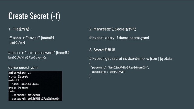 Create Secret (-f)
1. Fileを作成
# echo -n "novice" |base64
bm92aWN
# echo -n "novicepassword" |base64
bm92aWNlcGFzc3dvcmQ=
demo-secret.yaml
2. ManifestからSecretを作成
# kubectl apply -f demo-secret.yaml
3. Secretを確認
# kubectl get secret novice-demo -o json | jq .data
{
"password": "bm92aWNlcGFzc3dvcmQ=",
"username": "bm92aWNl"
}
