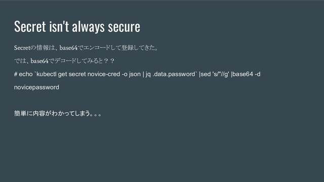 Secret isn't always secure
Secret
の情報は、
base64
でエンコードして登録してきた。
では、
base64
でデコードしてみると？？
#
echo `kubectl get secret novice-cred -o json | jq .data.password` |sed 's/"//g' |base64 -d
novicepassword
簡単に内容がわかってしまう。。。
