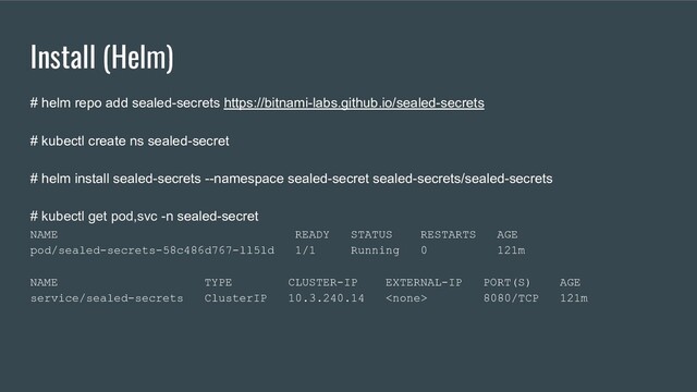 Install (Helm)
# helm repo add sealed-secrets https://bitnami-labs.github.io/sealed-secrets
# kubectl create ns sealed-secret
# helm install sealed-secrets --namespace sealed-secret sealed-secrets/sealed-secrets
# kubectl get pod,svc -n sealed-secret
NAME READY STATUS RESTARTS AGE
pod/sealed-secrets-58c486d767-ll5ld 1/1 Running 0 121m
NAME TYPE CLUSTER-IP EXTERNAL-IP PORT(S) AGE
service/sealed-secrets ClusterIP 10.3.240.14  8080/TCP 121m
