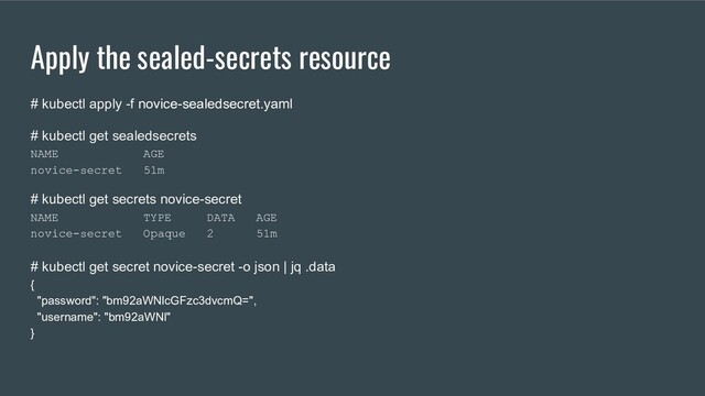 Apply the sealed-secrets resource
# kubectl apply -f novice-sealedsecret.yaml
# kubectl get sealedsecrets
NAME AGE
novice-secret 51m
# kubectl get secrets novice-secret
NAME TYPE DATA AGE
novice-secret Opaque 2 51m
# kubectl get secret novice-secret -o json | jq .data
{
"password": "bm92aWNlcGFzc3dvcmQ=",
"username": "bm92aWNl"
}
