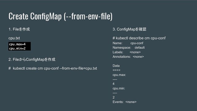 Create ConﬁgMap (--from-env-ﬁle)
1. Fileを作成
cpu.txt
2. FileからConfigMapを作成
# kubectl create cm cpu-conf --from-env-file=cpu.txt
3. ConfigMapを確認
# kubectl describe cm cpu-conf
Name: cpu-conf
Namespace: default
Labels: 
Annotations: 
Data
====
cpu.max:
----
4
cpu.min:
----
2
Events: 
