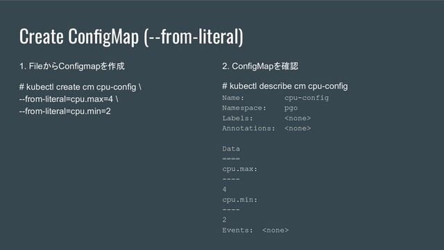 Create ConﬁgMap (--from-literal)
1. FileからConfigmapを作成
# kubectl create cm cpu-config \
--from-literal=cpu.max=4 \
--from-literal=cpu.min=2
2. ConfigMapを確認
# kubectl describe cm cpu-config
Name: cpu-config
Namespace: pgo
Labels: 
Annotations: 
Data
====
cpu.max:
----
4
cpu.min:
----
2
Events: 
