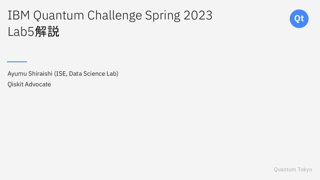 Quantum Tokyo
Qt
IBM Quantum Challenge Spring 2023
Lab5解説
Ayumu Shiraishi (ISE, Data Science Lab)
Qiskit Advocate
