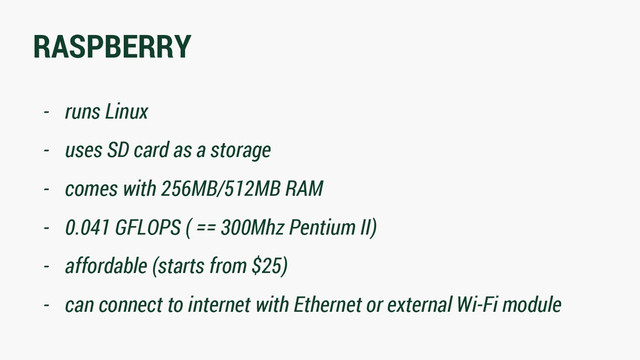 RASPBERRY
- runs Linux
- uses SD card as a storage
- comes with 256MB/512MB RAM
- 0.041 GFLOPS ( == 300Mhz Pentium II)
- affordable (starts from $25)
- can connect to internet with Ethernet or external Wi-Fi module
