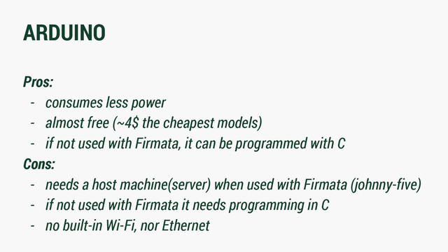 ARDUINO
Pros:
- consumes less power
- almost free (~4$ the cheapest models)
- if not used with Firmata, it can be programmed with C
Cons:
- needs a host machine(server) when used with Firmata (johnny-five)
- if not used with Firmata it needs programming in C
- no built-in Wi-Fi, nor Ethernet
