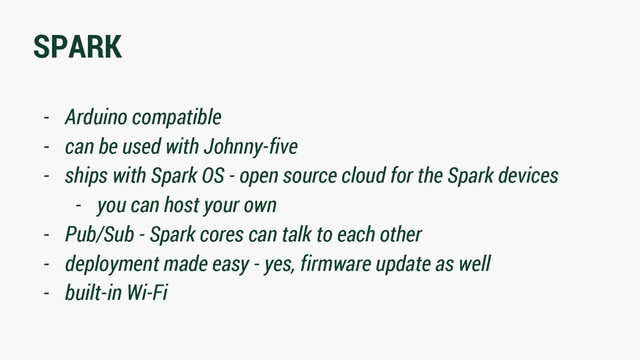 SPARK
- Arduino compatible
- can be used with Johnny-five
- ships with Spark OS - open source cloud for the Spark devices
- you can host your own
- Pub/Sub - Spark cores can talk to each other
- deployment made easy - yes, firmware update as well
- built-in Wi-Fi
