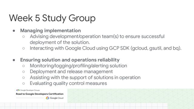 ● Managing implementation
○ Advising development/operation team(s) to ensure successful
deployment of the solution.
○ Interacting with Google Cloud using GCP SDK (gcloud, gsutil, and bq).
● Ensuring solution and operations reliability
○ Monitoring/logging/profiling/alerting solution
○ Deployment and release management
○ Assisting with the support of solutions in operation
○ Evaluating quality control measures
Week 5 Study Group
