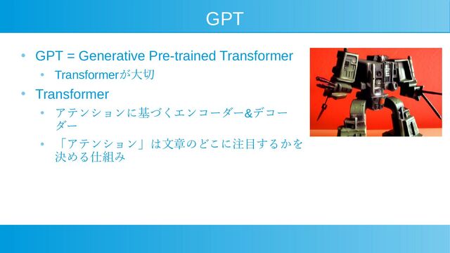 GPT
●
GPT = Generative Pre-trained Transformer
●
Transformerが大切
●
Transformer
●
アテンションに基づくエンコーダー&デコー
ダー
●
「アテンション」は文章のどこに注目するかを
決める仕組み
