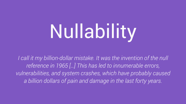 Nullability
I call it my billion-dollar mistake. It was the invention of the null
reference in 1965 […] This has led to innumerable errors,
vulnerabilities, and system crashes, which have probably caused
a billion dollars of pain and damage in the last forty years.
