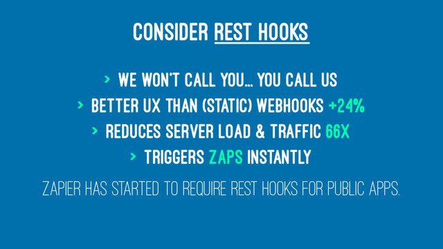 CONSIDER REST HOOKS
> We won't call you... you call Us
> Better UX than (Static) Webhooks +24%
> Reduces server Load & Traffic 66x
> Triggers Zaps Instantly
Zapier has started to require REST Hooks for Public Apps.
