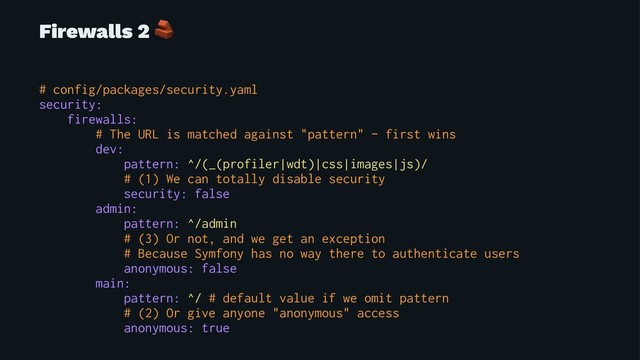 Firewalls 2
!
# config/packages/security.yaml
security:
firewalls:
# The URL is matched against "pattern" - first wins
dev:
pattern: ^/(_(profiler|wdt)|css|images|js)/
# (1) We can totally disable security
security: false
admin:
pattern: ^/admin
# (3) Or not, and we get an exception
# Because Symfony has no way there to authenticate users
anonymous: false
main:
pattern: ^/ # default value if we omit pattern
# (2) Or give anyone "anonymous" access
anonymous: true
