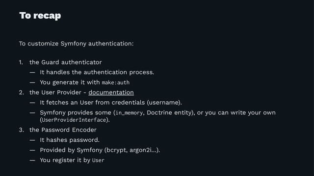 To recap
To customize Symfony authentication:
1. the Guard authenticator
— It handles the authentication process.
— You generate it with make:auth
2. the User Provider - documentation
— It fetches an User from credentials (username).
— Symfony provides some (in_memory, Doctrine entity), or you can write your own
(UserProviderInterface).
3. the Password Encoder
— It hashes password.
— Provided by Symfony (bcrypt, argon2i...).
— You register it by User
