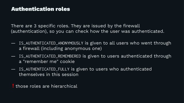 Authentication roles
There are 3 speciﬁc roles. They are issued by the ﬁrewall
(authentication), so you can check how the user was authenticated.
— IS_AUTHENTICATED_ANONYMOUSLY is given to all users who went through
a ﬁrewall (including anonymous one)
— IS_AUTHENTICATED_REMEMBERED is given to users authenticated through
a "remember me" cookie
— IS_AUTHENTICATED_FULLY is given to users who authenticated
themselves in this session
❗
those roles are hierarchical
