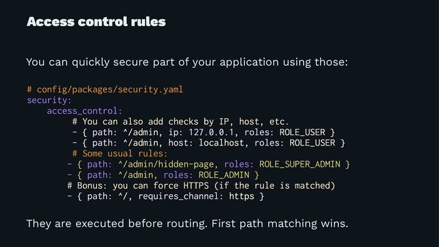 Access control rules
You can quickly secure part of your application using those:
# config/packages/security.yaml
security:
access_control:
# You can also add checks by IP, host, etc.
- { path: ^/admin, ip: 127.0.0.1, roles: ROLE_USER }
- { path: ^/admin, host: localhost, roles: ROLE_USER }
# Some usual rules:
- { path: ^/admin/hidden-page, roles: ROLE_SUPER_ADMIN }
- { path: ^/admin, roles: ROLE_ADMIN }
# Bonus: you can force HTTPS (if the rule is matched)
- { path: ^/, requires_channel: https }
They are executed before routing. First path matching wins.
