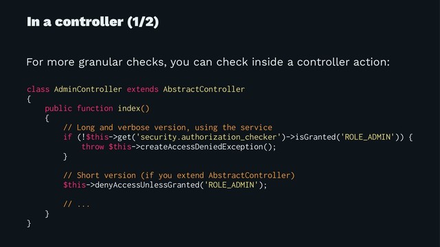 In a controller (1/2)
For more granular checks, you can check inside a controller action:
class AdminController extends AbstractController
{
public function index()
{
// Long and verbose version, using the service
if (!$this->get('security.authorization_checker')->isGranted('ROLE_ADMIN')) {
throw $this->createAccessDeniedException();
}
// Short version (if you extend AbstractController)
$this->denyAccessUnlessGranted('ROLE_ADMIN');
// ...
}
}
