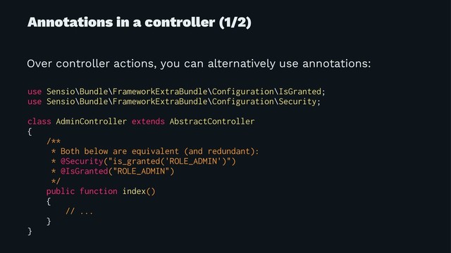 Annotations in a controller (1/2)
Over controller actions, you can alternatively use annotations:
use Sensio\Bundle\FrameworkExtraBundle\Configuration\IsGranted;
use Sensio\Bundle\FrameworkExtraBundle\Configuration\Security;
class AdminController extends AbstractController
{
/**
* Both below are equivalent (and redundant):
* @Security("is_granted('ROLE_ADMIN')")
* @IsGranted("ROLE_ADMIN")
*/
public function index()
{
// ...
}
}
