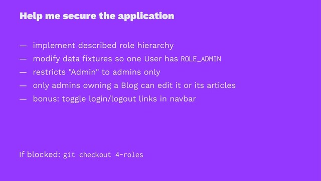 Help me secure the application
— implement described role hierarchy
— modify data ﬁxtures so one User has ROLE_ADMIN
— restricts "Admin" to admins only
— only admins owning a Blog can edit it or its articles
— bonus: toggle login/logout links in navbar
If blocked: git checkout 4-roles

