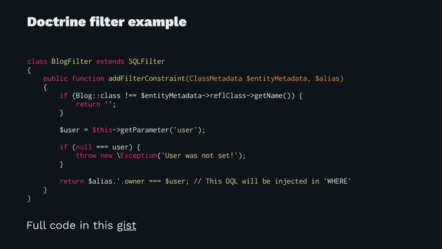 Doctrine ﬁlter example
class BlogFilter extends SQLFilter
{
public function addFilterConstraint(ClassMetadata $entityMetadata, $alias)
{
if (Blog::class !== $entityMetadata->reflClass->getName()) {
return '';
}
$user = $this->getParameter('user');
if (null === user) {
throw new \Exception('User was not set!');
}
return $alias.'.owner === $user; // This DQL will be injected in 'WHERE'
}
}
Full code in this gist
