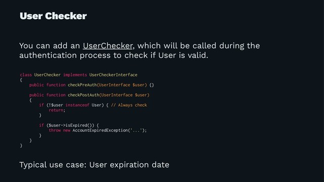 User Checker
You can add an UserChecker, which will be called during the
authentication process to check if User is valid.
class UserChecker implements UserCheckerInterface
{
public function checkPreAuth(UserInterface $user) {}
public function checkPostAuth(UserInterface $user)
{
if (!$user instanceof User) { // Always check
return;
}
if ($user->isExpired()) {
throw new AccountExpiredException('...');
}
}
}
Typical use case: User expiration date
