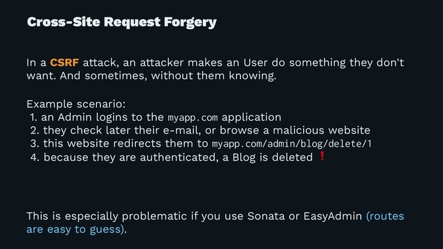 Cross-Site Request Forgery
In a CSRF attack, an attacker makes an User do something they don't
want. And sometimes, without them knowing.
Example scenario:
1. an Admin logins to the myapp.com application
2. they check later their e-mail, or browse a malicious website
3. this website redirects them to myapp.com/admin/blog/delete/1
4. because they are authenticated, a Blog is deleted
This is especially problematic if you use Sonata or EasyAdmin (routes
are easy to guess).
