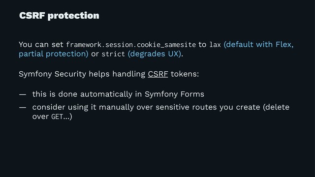 CSRF protection
You can set framework.session.cookie_samesite to lax (default with Flex,
partial protection) or strict (degrades UX).
Symfony Security helps handling CSRF tokens:
— this is done automatically in Symfony Forms
— consider using it manually over sensitive routes you create (delete
over GET...)
