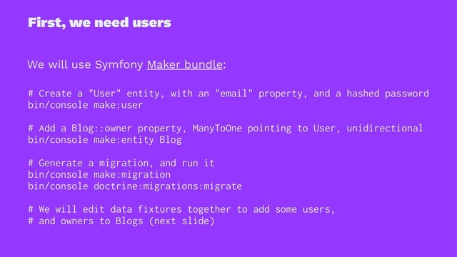 First, we need users
We will use Symfony Maker bundle:
# Create a "User" entity, with an "email" property, and a hashed password
bin/console make:user
# Add a Blog::owner property, ManyToOne pointing to User, unidirectional
bin/console make:entity Blog
# Generate a migration, and run it
bin/console make:migration
bin/console doctrine:migrations:migrate
# We will edit data fixtures together to add some users,
# and owners to Blogs (next slide)
