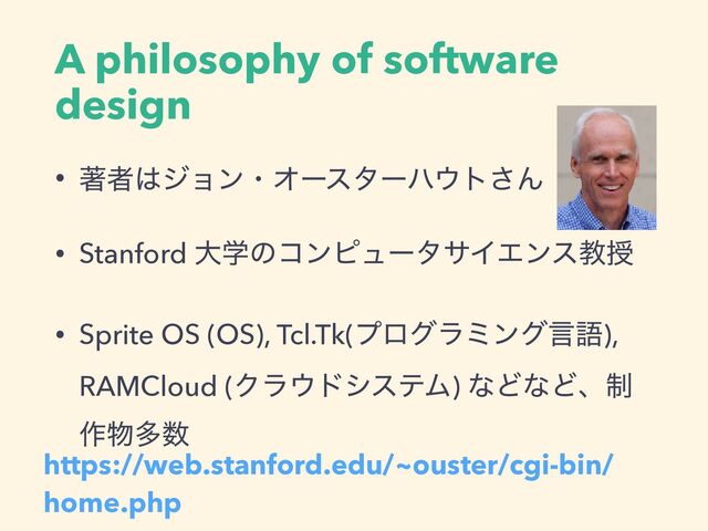 A philosophy of software
design
• ஶऀ͸δϣϯɾΦʔελʔϋ΢τ͞Μ
• Stanford େֶͷίϯϐϡʔλαΠΤϯεڭत
• Sprite OS (OS), Tcl.Tk(ϓϩάϥϛϯάݴޠ),
RAMCloud (Ϋϥ΢υγεςϜ) ͳͲͳͲɺ੍
࡞෺ଟ਺
https://web.stanford.edu/~ouster/cgi-bin/
home.php
