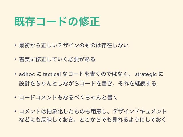 طଘίʔυͷमਖ਼
• ࠷ॳ͔Βਖ਼͍͠σβΠϯͷ΋ͷ͸ଘࡏ͠ͳ͍
• ண࣮ʹमਖ਼͍ͯ͘͠ඞཁ͕͋Δ
• adhoc ʹ tactical ͳίʔυΛॻ͘ͷͰ͸ͳ͘ɺ strategic ʹ
ઃܭΛͪΌΜͱ͠ͳ͕ΒίʔυΛॻ͖ɺͦΕΛܧଓ͢Δ
• ίʔυίϝϯτ΋ͳΔ΂ͪ͘ΌΜͱॻ͘
• ίϝϯτ͸ந৅Խͨ͠΋ͷ΋༻ҙ͠ɺσβΠϯυΩϡϝϯτ
ͳͲʹ΋൓ө͓͖ͯ͠ɺͲ͔͜ΒͰ΋ݟΕΔΑ͏ʹ͓ͯ͘͠

