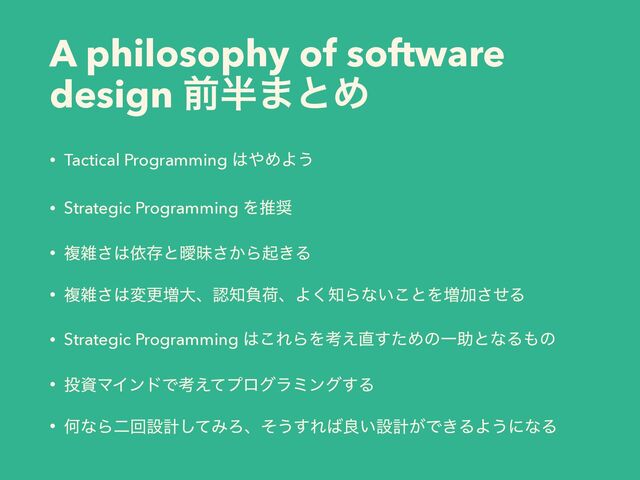 A philosophy of software
design લ൒·ͱΊ
• Tactical Programming ͸΍ΊΑ͏
• Strategic Programming Λਪ঑
• ෳࡶ͞͸ґଘͱᐆດ͔͞Βى͖Δ
• ෳࡶ͞͸มߋ૿େɺೝ஌ෛՙɺΑ͘஌Βͳ͍͜ͱΛ૿Ճͤ͞Δ
• Strategic Programming ͸͜ΕΒΛߟ͑௚ͨ͢ΊͷҰॿͱͳΔ΋ͷ
• ౤ࢿϚΠϯυͰߟ͑ͯϓϩάϥϛϯά͢Δ
• ԿͳΒೋճઃܭͯ͠ΈΖɺͦ͏͢Ε͹ྑ͍ઃܭ͕Ͱ͖ΔΑ͏ʹͳΔ

