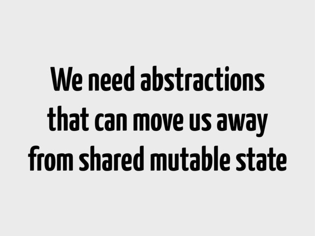 We need abstractions
that can move us away
from shared mutable state
