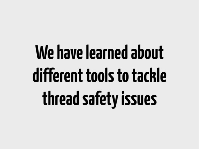 We have learned about
different tools to tackle
thread safety issues
