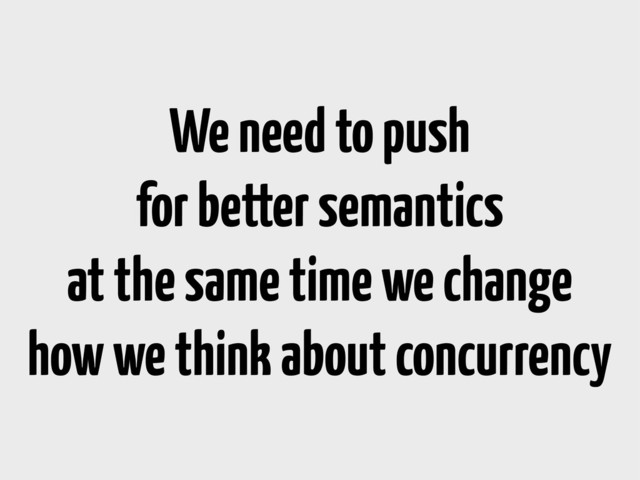 We need to push
for better semantics
at the same time we change
how we think about concurrency
