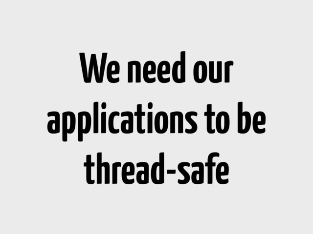 We need our
applications to be
thread-safe

