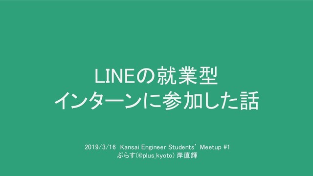 LINEの就業型 
インターンに参加した話 
2019/3/16 Kansai Engineer Students’ Meetup #1
 
ぷらす(@plus_kyoto) 岸直輝 
 
