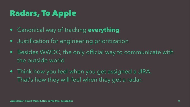 Radars, To Apple
• Canonical way of tracking everything
• Justiﬁcation for engineering prioritization
• Besides WWDC, the only ofﬁcial way to communicate with
the outside world
• Think how you feel when you get assigned a JIRA.
That's how they will feel when they get a radar.
Apple Radar: How it Works & How to File One, @segiddins 8
