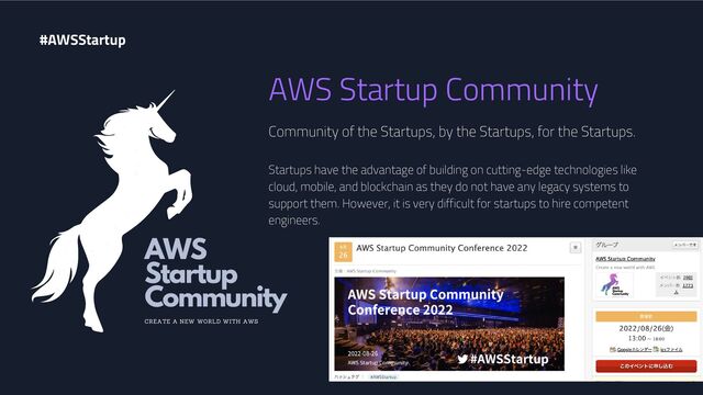 AWS Startup Community
Community of the Startups, by the Startups, for the Startups.
Startups have the advantage of building on cutting-edge technologies like
cloud, mobile, and blockchain as they do not have any legacy systems to
support them. However, it is very difficult for startups to hire competent
engineers.
#AWSStartup
AWS
Startup
Community
CREATE A NEW WORLD WITH AWS
