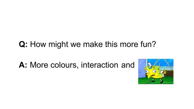Q: How might we make this more fun?
A: More colours, interaction and
